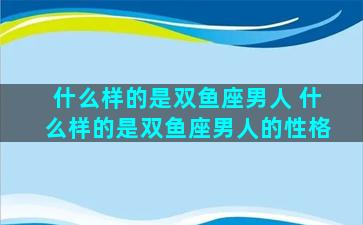 什么样的是双鱼座男人 什么样的是双鱼座男人的性格